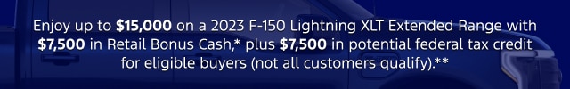 Enjoy up to $15,000 on a 2023 F-150 Lightning XLT Extended Range with $7,500 in Retail Bonus Cash,* plus $7,500 in potential federal tax credit for eligible buyers (not all customers qualify).**